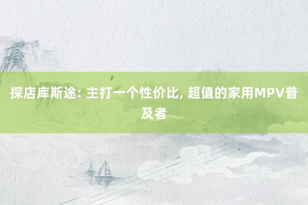 探店库斯途: 主打一个性价比, 超值的家用MPV普及者