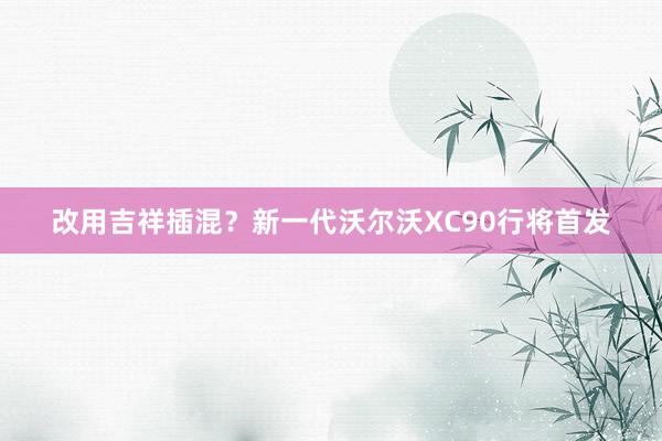 改用吉祥插混？新一代沃尔沃XC90行将首发