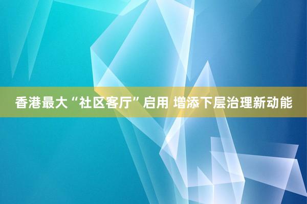 香港最大“社区客厅”启用 增添下层治理新动能