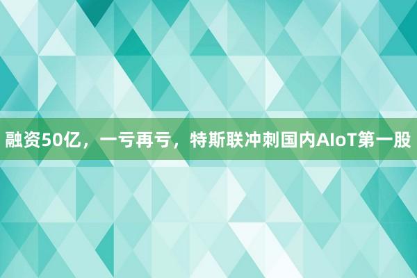融资50亿,一亏再亏,特斯联冲刺国内AIoT第一股