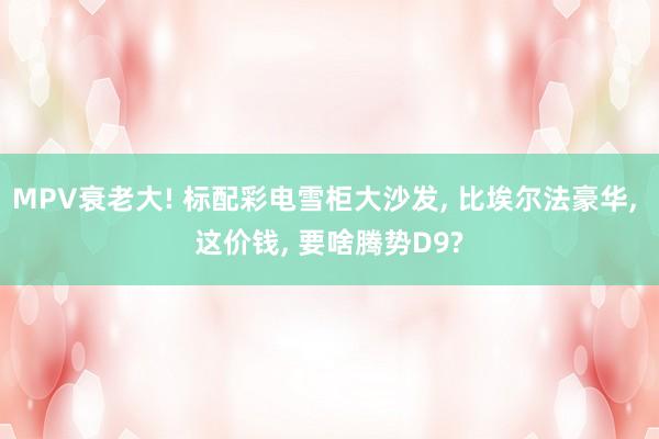 MPV衰老大! 标配彩电雪柜大沙发, 比埃尔法豪华, 这价钱, 要啥腾势D9?