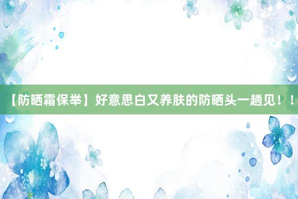 【防晒霜保举】好意思白又养肤的防晒头一趟见!!