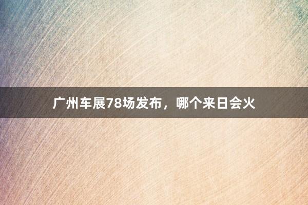 广州车展78场发布，哪个来日会火