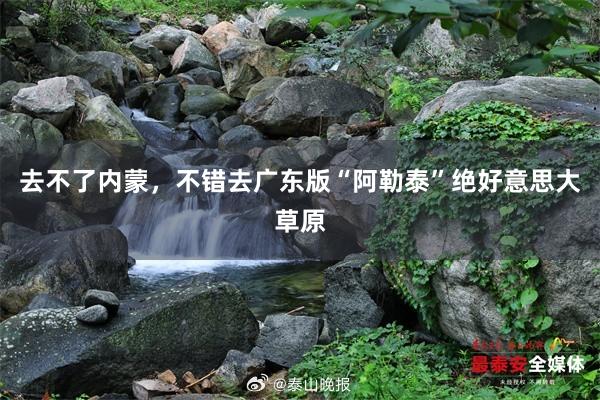 去不了内蒙，不错去广东版“阿勒泰”绝好意思大草原