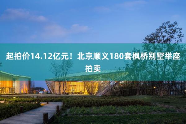 起拍价14.12亿元！北京顺义180套枫桥别墅举座拍卖