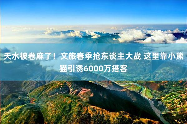 天水被卷麻了!文旅春季抢东谈主大战 这里靠小熊猫引诱6000万搭客