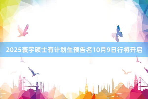 2025寰宇硕士有计划生预告名10月9日行将开启