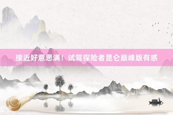 接近好意思满！试驾探险者昆仑巅峰版有感