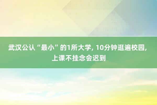 武汉公认“最小”的1所大学, 10分钟逛遍校园, 上课不挂念会迟到