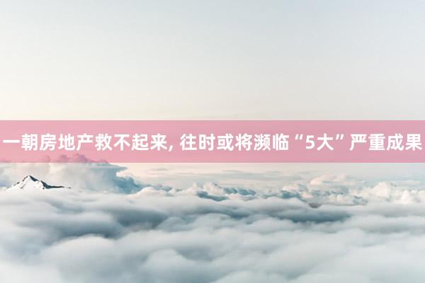 一朝房地产救不起来, 往时或将濒临“5大”严重成果